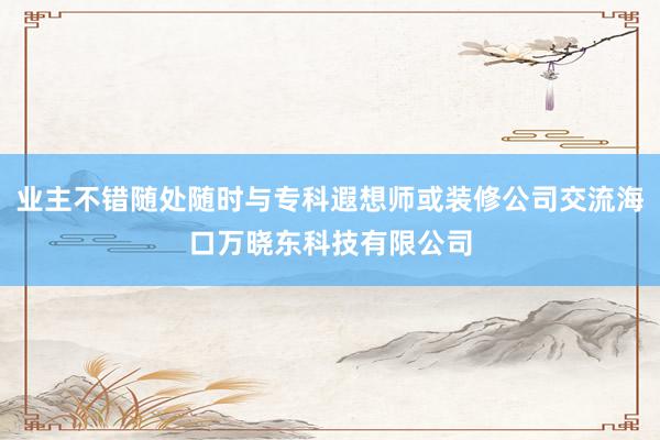 业主不错随处随时与专科遐想师或装修公司交流海口万晓东科技有限公司