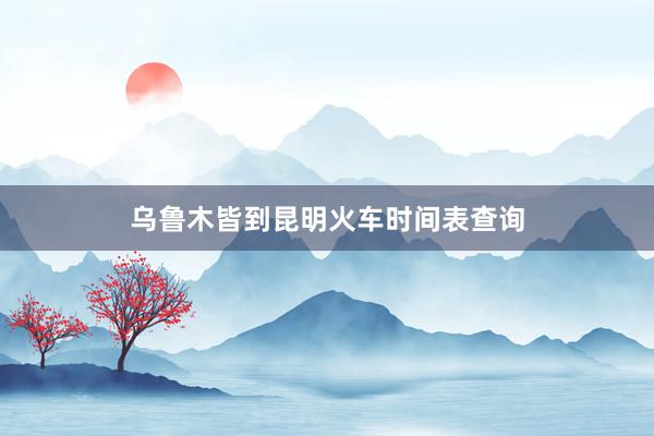 乌鲁木皆到昆明火车时间表查询